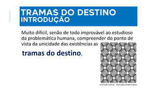 Examinada apenas uma vida, mesmo com o
melhor apuro psicológico, não se dispõe de
dados para explicar a justiça divina
Muito difícil, senão de todo improvável ao estudioso
da problemática humana, compreender do ponto de
vista da unicidade das existências as
tramas do destino.
NOS BASTIDORES DA OBSESSÃO - PROJETO MANOEL PHILOMENO DE MIRANDA
TRAMAS DO DESTINO
INTRODUÇÃO
 