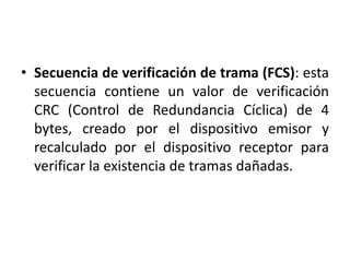 • Secuencia de verificación de trama (FCS): esta
  secuencia contiene un valor de verificación
  CRC (Control de Redundancia Cíclica) de 4
  bytes, creado por el dispositivo emisor y
  recalculado por el dispositivo receptor para
  verificar la existencia de tramas dañadas.
 
