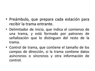 • Preámbulo, que prepara cada estación para
  recibir la trama entrante.
• Delimitador de inicio, que indica el comienzo de
  una trama, y está formado por patrones de
  señalización que lo distinguen del resto de la
  trama.
• Control de trama, que contiene el tamaño de los
  campos de dirección, si la trama contiene datos
  asíncronos o síncronos y otra información de
  control.
 