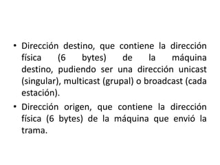 • Dirección destino, que contiene la dirección
  física    (6    bytes)     de     la   máquina
  destino, pudiendo ser una dirección unicast
  (singular), multicast (grupal) o broadcast (cada
  estación).
• Dirección origen, que contiene la dirección
  física (6 bytes) de la máquina que envió la
  trama.
 
