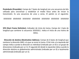 Preámbulo (Preamble). Campo de 7 bytes de longitud con una secuencia de bits
utilizada para sincronizar y estabilizar el medio físico antes de iniciar la
transmisión. Es una secuencia de unos y ceros. El patrón es el siguiente:

10101010 10101010 10101010 10101010 10101010 10101010 10101010



SFD (Start Frame Delimiter). Indicador de inicio de trama. Campo de 1 byte de
longitud que contiene la secuencia 10101011. Indica el inicio de una trama de
                                    datos.


 Dirección de destino (Destination Address). Campo de 6 bytes de longitud que
contiene la dirección MAC a la que se envía la trama. El bit más a la izquierda del
campo indica cuando la dirección es individual (indicado por un 0) o un grupo de
direcciones (indicado por un 1). El segundo bit desde la izquierda indica cuando la
dirección destino es globalmente administrada (indicado por un 0) o localmente
administrada (indicado por un 1).
 