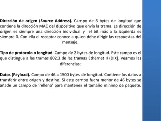 Dirección de origen (Source Address). Campo de 6 bytes de longitud que
contiene la dirección MAC del dispositivo que envía la trama. La dirección de
origen es siempre una dirección individual y el bit más a la izquierda es
siempre 0. Con ella el receptor conoce a quien debe dirigir las respuestas del
                                  mensaje.

Tipo de protocolo o longitud. Campo de 2 bytes de longitud. Este campo es el
que distingue a las tramas 802.3 de las tramas Ethernet II (DIX). Veamos las
                                diferencias:

Datos (Payload). Campo de 46 a 1500 bytes de longitud. Contiene los datos a
transferir entre origen y destino. Si este campo fuera menor de 46 bytes se
añade un campo de ‘relleno’ para mantener el tamaño mínimo de paquete.
 