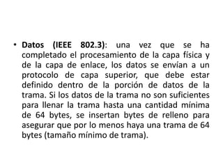 • Datos (IEEE 802.3): una vez que se ha
  completado el procesamiento de la capa física y
  de la capa de enlace, los datos se envían a un
  protocolo de capa superior, que debe estar
  definido dentro de la porción de datos de la
  trama. Si los datos de la trama no son suficientes
  para llenar la trama hasta una cantidad mínima
  de 64 bytes, se insertan bytes de relleno para
  asegurar que por lo menos haya una trama de 64
  bytes (tamaño mínimo de trama).
 