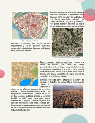Trama urbana densa e irregular: formada
por calles estrechas e intrincadas. Este
plano no tiene un orden en particular, ni
una forma geométrica definida. Las
calles son cortas, angostas y sinuosas.
Hay pocos espacios abiertos. Es propia
de las ciudades que tienen casco antiguo
cerrado por murallas. son típicos de los
musulmanes y de las ciudades europeas
medievales. La ciudad de Córdoba en España
tiene una trama irregular.
Trama urbana en cuadrícula o reticular: presenta una
forma de damero, las calles se cortan
perpendicularmente en ángulo recto. Es la forma de
trama urbana más utilizada a lo largo de la historia
para construir una ciudad nueva en un lugar llano, o
ampliar una ciudad existente, el origen de esta se
remonta a la antigüedad griega.
También conocido como ortográfico o tablero de
ajedrez. El Caballito de mar de Mileto concibió este
diseño para
organizar el
desarrollo de algunas ciudades de la antigua
Grecia, por lo que también se le conoce como
Proyecto de Alcantarillado. Además de su uso
en las antiguas ciudades griegas y romanas,
también se utilizó como base para nuevas
ciudades en la España cristiana medieval y las
colonias americanas. Más tarde se utilizó para
la expansión urbana para organizar el desarrollo
de las ciudades europeas durante la Revolución
Industrial del siglo XIX.
 
