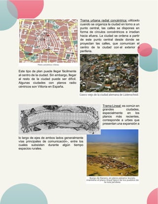 Trama urbana radial concéntrica: utilizado
cuando se organiza la ciudad en torno a un
punto central, las calles se dispones en
forma de círculos concéntricos e irradian
hacia afuera. La ciudad se ordena a partir
de este punto central desde donde se
proyectan las calles, que comunican el
centro de la ciudad con el exterior o
periferia.
Este tipo de plan puede llegar fácilmente
al centro de la ciudad. Sin embargo, llegar
al resto de la ciudad puede ser difícil.
Algunas ciudades con planos radio
céntricos son Vittoria en España.
Trama Lineal: es común en
grandes ciudades,
especialmente en los
planos más recientes,
corresponde a urbes que
presentan una expansión a
lo largo de ejes de ambos lados generalmente
vías principales de comunicación-, entre los
cuales subsisten durante algún tiempo
espacios rurales.
 