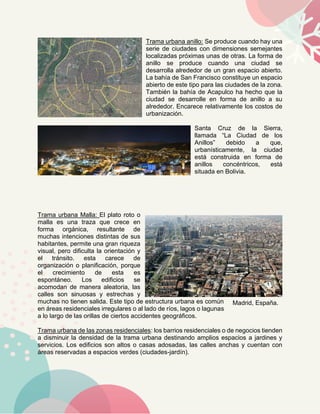 Trama urbana anillo: Se produce cuando hay una
serie de ciudades con dimensiones semejantes
localizadas próximas unas de otras. La forma de
anillo se produce cuando una ciudad se
desarrolla alrededor de un gran espacio abierto.
La bahía de San Francisco constituye un espacio
abierto de este tipo para las ciudades de la zona.
También la bahía de Acapulco ha hecho que la
ciudad se desarrolle en forma de anillo a su
alrededor. Encarece relativamente los costos de
urbanización.
Santa Cruz de la Sierra,
llamada “La Ciudad de los
Anillos” debido a que,
urbanísticamente, la ciudad
está construida en forma de
anillos concéntricos, está
situada en Bolivia.
Trama urbana Malla: El plato roto o
malla es una traza que crece en
forma orgánica, resultante de
muchas intenciones distintas de sus
habitantes, permite una gran riqueza
visual, pero dificulta la orientación y
el tránsito. esta carece de
organización o planificación, porque
el crecimiento de esta es
espontáneo. Los edificios se
acomodan de manera aleatoria, las
calles son sinuosas y estrechas y
muchas no tienen salida. Este tipo de estructura urbana es común
en áreas residenciales irregulares o al lado de ríos, lagos o lagunas
a lo largo de las orillas de ciertos accidentes geográficos.
Trama urbana de las zonas residenciales: los barrios residenciales o de negocios tienden
a disminuir la densidad de la trama urbana destinando amplios espacios a jardines y
servicios. Los edificios son altos o casas adosadas, las calles anchas y cuentan con
áreas reservadas a espacios verdes (ciudades-jardín).
Madrid, España.
 