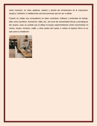 seres humanos, en otras palabras, estudia y diseña las dimensiones de la maquinaria,
equipos, mobiliario, e instalaciones para las personas que los van a utilizar.
Cuando se instala una computadora se debe considerar: software y ambientes de trabajo,
tales como escritorio, iluminación, sillas, etc., así como las necesidades físicas y psicológicas
del usuario, pues es posible que al utilizar el equipo experimentemos cierta incomodidad en
manos, brazos, hombros, cuello, u otras partes del cuerpo e incluso el espacio físico no es
apto para su instalación.
 