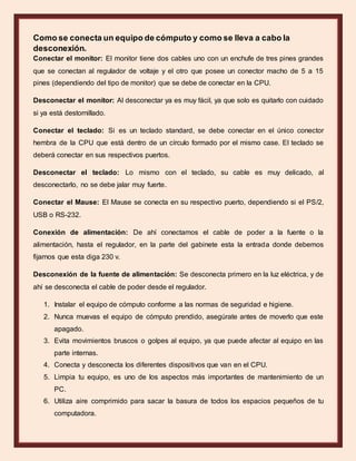 Como se conecta un equipo de cómputo y como se lleva a cabo la
desconexión.
Conectar el monitor: El monitor tiene dos cables uno con un enchufe de tres pines grandes
que se conectan al regulador de voltaje y el otro que posee un conector macho de 5 a 15
pines (dependiendo del tipo de monitor) que se debe de conectar en la CPU.
Desconectar el monitor: Al desconectar ya es muy fácil, ya que solo es quitarlo con cuidado
si ya está destornillado.
Conectar el teclado: Si es un teclado standard, se debe conectar en el único conector
hembra de la CPU que está dentro de un círculo formado por el mismo case. El teclado se
deberá conectar en sus respectivos puertos.
Desconectar el teclado: Lo mismo con el teclado, su cable es muy delicado, al
desconectarlo, no se debe jalar muy fuerte.
Conectar el Mause: El Mause se conecta en su respectivo puerto, dependiendo si el PS/2,
USB o RS-232.
Conexión de alimentación: De ahí conectamos el cable de poder a la fuente o la
alimentación, hasta el regulador, en la parte del gabinete esta la entrada donde debemos
fijarnos que esta diga 230 v.
Desconexión de la fuente de alimentación: Se desconecta primero en la luz eléctrica, y de
ahí se desconecta el cable de poder desde el regulador.
1. Instalar el equipo de cómputo conforme a las normas de seguridad e higiene.
2. Nunca muevas el equipo de cómputo prendido, asegúrate antes de moverlo que este
apagado.
3. Evita movimientos bruscos o golpes al equipo, ya que puede afectar al equipo en las
parte internas.
4. Conecta y desconecta los diferentes dispositivos que van en el CPU.
5. Limpia tu equipo, es uno de los aspectos más importantes de mantenimiento de un
PC.
6. Utiliza aire comprimido para sacar la basura de todos los espacios pequeños de tu
computadora.
 