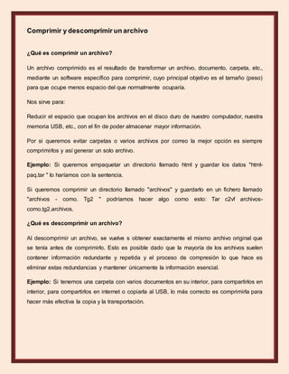 Comprimir y descomprimir un archivo
¿Qué es comprimir un archivo?
Un archivo comprimido es el resultado de transformar un archivo, documento, carpeta, etc.,
mediante un software específico para comprimir, cuyo principal objetivo es el tamaño (peso)
para que ocupe menos espacio del que normalmente ocuparía.
Nos sirve para:
Reducir el espacio que ocupan los archivos en el disco duro de nuestro computador, nuestra
memoria USB, etc., con el fin de poder almacenar mayor información.
Por si queremos evitar carpetas o varios archivos por correo la mejor opción es siempre
comprimirlos y así generar un solo archivo.
Ejemplo: Si queremos empaquetar un directorio llamado html y guardar los datos "html-
paq.tar " lo haríamos con la sentencia.
Si queremos comprimir un directorio llamado "archivos" y guardarlo en un fichero llamado
"archivos - como. Tg2 " podríamos hacer algo como esto: Tar c2vf archivos-
como.tg2.archivos.
¿Qué es descomprimir un archivo?
Al descomprimir un archivo, se vuelve s obtener exactamente el mismo archivo original que
se tenía antes de comprimirlo. Esto es posible dado que la mayoría de los archivos suelen
contener información redundante y repetida y el proceso de compresión lo que hace es
eliminar estas redundancias y mantener únicamente la información esencial.
Ejemplo: Si tenemos una carpeta con varios documentos en su interior, para compartirlos en
interior, para compartirlos en internet o copiarla al USB, lo más correcto es comprimirla para
hacer más efectiva la copia y la transportación.
 