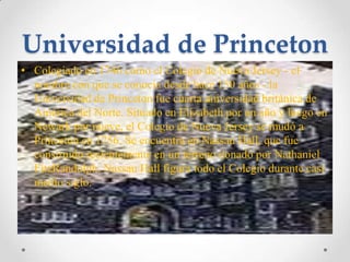 Universidad de PrincetonColegiado en 1746 como el Colegio de Nueva Jersey - el nombre con que se conocía desde hace 150 años - la Universidad de Princeton fue cuarta universidad británica de América del Norte. Situado en Elizabeth por un año y luego en Newark por nueve, el Colegio de Nueva Jersey se mudó a Princeton en 1756. Se encuentra en Nassau Hall, que fue construido recientemente en un terreno donado por Nathaniel FitzRandolph. Nassau Hall figura todo el Colegio durante casi medio siglo.
