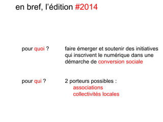 en bref, l’édition #2014
faire émerger et soutenir des initiatives
qui inscrivent le numérique dans une
démarche de conversion sociale
pour quoi ?
2 porteurs possibles :
associations
collectivités locales
pour qui ?
 