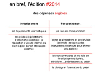 en bref, l’édition #2014
Investissement Fonctionnement
les équipements informatiques les frais de communication
les études et prestations
d’ingénierie (exemple : la
réalisation d’un site internet ou
d’un logiciel par un prestataire
externe)
l’achat de prestations et de services
(exemple : recours à des
intervenants extérieurs pour animer
des ateliers)
les consommables et les frais de
fonctionnement (loyers,
électricité,…) nécessaires au projet
le pilotage et l’animation du projet
des dépenses éligibles
 
