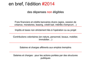 en bref, l’édition #2014
Frais financiers et crédits bancaires divers (agios, cession de
créance, moratoires, leasing, crédit bail, intérêts d’emprunt…)
Impôts et taxes non strictement liés à l’opération ou au projet
Contributions volontaires (en nature, personnel, locaux, mobilier,
immobilier…)
Salaires et charges afférents aux emplois tremplins
Salaires et charges : pour les actions portées par des structures
publiques
des dépenses non éligibles
 