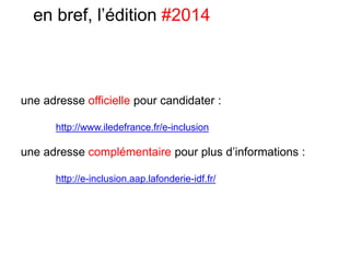 une adresse officielle pour candidater :
http://www.iledefrance.fr/e-inclusion
une adresse complémentaire pour plus d’informations :
http://e-inclusion.aap.lafonderie-idf.fr/
en bref, l’édition #2014
 