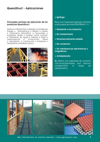 Principales sectores de aplicación de los
productos QueroStruct
Química • Alimentación • Bebidas • Centrales de
Energía • Petroquímicas • Minería • Puertos
• Tratamiento Electrolítico • Ferrocarriles •
Acabados Textiles • Equipos contra incendio
• Tratamiento de Aguas • Celulosa • Papel •
Galvanotecnia • Construcción Naval
• Laboratorios • Construcción • Transporte •
Aeropuertos • Mobiliario urbano.
• Ignífugo
Tiene una capacidad ignífuga conforme
a las pruebas de túnel ASTM-E84/M-1 F-1.
• Resistente a los impactos
• Sin mantenimiento
• Dimensionalmente estable
• No conductor
• Sin interferencias electrónicas o
magnéticas
• Antideslizante
Se fabrica con superficies de contacto
cóncavas/graneadas que reducen
notablemente el riesgo de
resbalamiento.
QueroStruct - Aplicaciones
3
Más información en nuestro manual • www.agruquero.com
 