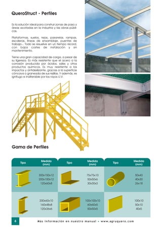 Es la solución ideal para construir zonas de paso y
áreas acotadas en la industria y las obras públi-
cas.
Plataformas, suelos, rejas, pasarelas, rampas,
escaleras, líneas de ensamblaje, puentes de
trabajo... Todo se resuelve en un tiempo récord,
con bajos costes de instalación y sin
mantenimiento.
Tiene una gran capacidad de carga, a pesar de
su ligereza. Es más resistente que el acero a la
corrosión producida por ácidos, sales y otros
productos químicos. Es muy resistente a los
impactos y antideslizante, gracias a la superficie
cóncava o graneada de sus rejillas. Y además, es
ignífugo e inalterable por los rayos U.V.
Tipo
Medida
(mm)
300x150x12
200x100x12
120x60x8
200x60x10
160x48x8
120x36x6
Tipo
Medida
(mm)
75x75x10
50x50x6
30x30x3
100x100x10
60x60x5
50x50x5
Tipo
Medida
(mm)
50x43
40x30
26x18
100x10
50x10
40x5
Gama de Perfiles
QueroStruct - Perfiles
6 Más información en nuestro manual • www.agruquero.com
 