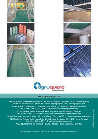 OFICINA Y ALMACÉN CENTRAL: Gaviotas, 1 • Pol. Ind. El Cascajal • c/Gaviotas, 1 • 28320 Pinto (Madrid)
Tel: 91 692 71 60 • Fax: 91 691 66 71 • e-mail: info@agruquero.com · www.agruquero.com
CATALUNYA: P.I Can Milans - C/ Can Milans , nave 55 - 08110 - Montcada i Reixcac ( Barcelona)
Tel: 93 564 55 79 - Fax: 93 575 21 24 - E-mail: catalunya@agruquero.com
C. VALENCIANA Y MURCIA: C/ Enric Valor, 5 Bj Drcha. - 46120 Alboraya (Valencia)
Tel: 96 185 69 82 - Fax: 96 185 67 21 - E-mail: cvalenciaymurcia@agruquero.com
BILBAO: Saturrarán, s/n - 48015 Bilbao - Tel: 94 475 91 00 - Fax: 94 447 95 12 - E-mail: bilbao@agruquero.com
PORTUGAL: Rua Profesor Abilio - Alves Brito, 34 - R/C Esquerdo - Pousos 2410 - 210 - Leiria (Portugal)
Tel: 00351 244 80 20 39 - E-mail: psimoes@agruquero.com
OTRAS DELEGACIONES EN: ASTURIAS - GALICIA - SEVILLA - JAEN - ZARAGOZA - CANARIAS
www.agruquero.com
TRAMEX
Y
PERFILES
PRFV
05.07
Nos reservamos el derecho a modificar las características técnicas sin aviso previo.
 