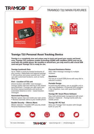 TRAMIGO T22 MAIN FEATURES




 Tramigo T22 Personal Asset Tracking Device
 Tramigo is a completely new and unique way to track and guard your assets and loved
 ones. Tramigo T22 combines mobile technology (GSM) with satellites (GPS) and can be
 used with any mobile phone. No monthly or annual fees, you only need to add a local SIM
 card and your Tramigo T22 is ready for use.

 Tramigo Landmark Data                                Personal Assistance Button
 Up to 10000 in-built pre-loaded landmarks of         SOS / Alert message message to multiple
 your country Nationwide and regional coverage        receivers
   220 countries and areas covered now User
 can add customized locations, such as home,          Handsfree
 office etc.                                          T22 has an in-built GSM phone with easy dial to
                                                      selected numbers
 Find - Location of T22 unit
 Check location with SMS / text message -             Portable Design
 Tramigo replies with text referring to the closest   In-built long life battery; use as portable unit or
 local landmark Tramigo can also report you           with easy installation Enhanced GPS reception
 the three nearest landmarks and send you               Use anywhere, roam with quad-band GSM
 automated distance or time - based location          modem
 messages
                                                      Tramigo M1 Smart Phone Software
 Automated Reporting                                  Easy multi vehicle/asset management with smart
 Monitor speed, trips and create your own zones       phones Optional - Tramigo works with any
  Receive automatic alerts to your mobile phone       mobile phone
 Double Security - Silence Alarm                      Tramigo M1 PC Tool
 Motion detector Invisible GPS security shield        View your Tramigo T22's location with Google
 Personal Assistance Button                           Earth on your PC




For more information:                                  www.tramigo.net | info@tramigo.net
 