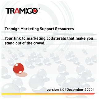 Tramigo Marketing Support Resources

Your link to marketing collaterals that make you
stand out of the crowd.




                      version 1.0 (December 2009)
 
