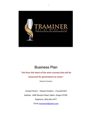 -``
Business Plan
“Art from the heart of the wine country that will be
treasured for generations to come “
Edward Charlson
Contact Person: Edward Charlson – Founder/CEO
Address: 4490 Silverton Road, Salem, Oregon 97305
Telephone: (503) 881-0477
Email: traminerart@yahoo.com
 
