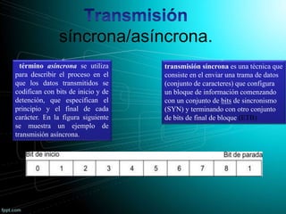 síncrona/asíncrona.
término asíncrona se utiliza
para describir el proceso en el
que los datos transmitidos se
codifican con bits de inicio y de
detención, que especifican el
principio y el final de cada
carácter. En la figura siguiente
se muestra un ejemplo de
transmisión asíncrona.
transmisión síncrona es una técnica que
consiste en el enviar una trama de datos
(conjunto de caracteres) que configura
un bloque de información comenzando
con un conjunto de bits de sincronismo
(SYN) y terminando con otro conjunto
de bits de final de bloque (ETB)
 