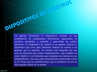 Un aparato electrónico (o dispositivo) consiste en una
combinación de componentes electrónicos organizados en
circuitos, destinados a controlar y aprovechar las señales
eléctricas. Un dispositivo de control es un aparato eléctrico o
electrónico que sirve para transmitir órdenes de control a los
aparatos que lo soporten. Un sistema está integrado por una
serie de elementos que actúan conjuntamente y que cumplen un
cierto objetivo. Los elementos que componen un sistema no son
independientes, sino que están estrechamente relacionados entre
sí, de forma que las modificaciones que se producen en uno de
ellos pueden influir en los demás
 