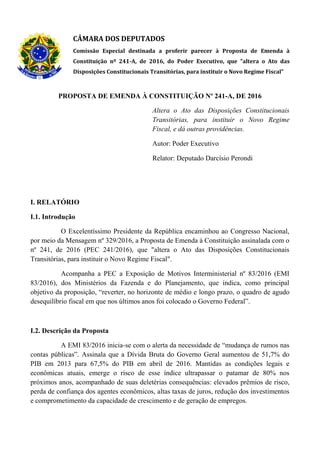 CÂMARA DOS DEPUTADOS
Comissão Especial destinada a proferir parecer à Proposta de Emenda à
Constituição nº 241-A, de 2016, do Poder Executivo, que "altera o Ato das
Disposições Constitucionais Transitórias, para instituir o Novo Regime Fiscal"
PROPOSTA DE EMENDA À CONSTITUIÇÃO Nº 241-A, DE 2016
Altera o Ato das Disposições Constitucionais
Transitórias, para instituir o Novo Regime
Fiscal, e dá outras providências.
Autor: Poder Executivo
Relator: Deputado Darcísio Perondi
I. RELATÓRIO
I.1. Introdução
O Excelentíssimo Presidente da República encaminhou ao Congresso Nacional,
por meio da Mensagem nº 329/2016, a Proposta de Emenda à Constituição assinalada com o
nº 241, de 2016 (PEC 241/2016), que "altera o Ato das Disposições Constitucionais
Transitórias, para instituir o Novo Regime Fiscal".
Acompanha a PEC a Exposição de Motivos Interministerial nº 83/2016 (EMI
83/2016), dos Ministérios da Fazenda e do Planejamento, que indica, como principal
objetivo da proposição, “reverter, no horizonte de médio e longo prazo, o quadro de agudo
desequilíbrio fiscal em que nos últimos anos foi colocado o Governo Federal”.
I.2. Descrição da Proposta
A EMI 83/2016 inicia-se com o alerta da necessidade de “mudança de rumos nas
contas públicas”. Assinala que a Dívida Bruta do Governo Geral aumentou de 51,7% do
PIB em 2013 para 67,5% do PIB em abril de 2016. Mantidas as condições legais e
econômicas atuais, emerge o risco de esse índice ultrapassar o patamar de 80% nos
próximos anos, acompanhado de suas deletérias consequências: elevados prêmios de risco,
perda de confiança dos agentes econômicos, altas taxas de juros, redução dos investimentos
e comprometimento da capacidade de crescimento e de geração de empregos.
 