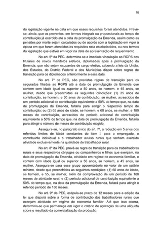 10
da legislação vigente na data em que esses requisitos foram atendidos. Prevê-
se, ainda, que os proventos, em termos integrais ou proporcionais ao tempo de
contribuição já exercido até a data de promulgação da Emenda, assim como as
pensões por morte sejam calculados ou de acordo com a legislação em vigor à
época em que foram atendidos os requisitos nela estabelecidos, ou nos termos
da legislação que estiver em vigor na data de apresentação do requerimento.
No art. 6º da PEC, determina-se a imediata vinculação ao RGPS dos
titulares de novos mandatos eletivos, diplomados após a promulgação da
Emenda, que não sejam ocupantes de cargo efetivo, cabendo a leis da União,
dos Estados, do Distrito Federal e dos Municípios dispor sobre regras de
transição para os diplomados anteriormente a essa data.
No art. 7º da PEC, são previstas regras de transição para os
segurados filiados ao RGPS até a data de promulgação da Emenda que
contem com idade igual ou superior a 50 anos, se homem, e 45 anos, se
mulher, desde que preenchidas as seguintes condições: (1) 35 anos de
contribuição, se homem, e 30 anos de contribuição, se mulher, acrescidos de
um período adicional de contribuição equivalente a 50% do tempo que, na data
de promulgação da Emenda, faltaria para atingir o respectivo tempo de
contribuição; ou (2) 65 anos de idade, se homem, e 60 anos, se mulher, e 180
meses de contribuição, acrescidos de período adicional de contribuição
equivalente a 50% do tempo que, na data de promulgação da Emenda, faltaria
para atingir o número de meses de contribuição exigido.
Assegura-se, no parágrafo único do art. 7º, a redução em 5 anos dos
referidos limites de idade constantes do item II para o empregado, o
contribuinte individual e o trabalhador avulso rurais que tenham exercido
atividade exclusivamente na qualidade de trabalhador rural.
No art. 8º da PEC, prevê-se regra de transição para os trabalhadores
rurais e seus respectivos cônjuges ou companheiros e filhos que exerçam, na
data de promulgação da Emenda, atividade em regime de economia familiar, e
contem com idade igual ou superior a 50 anos, se homem, e 45 anos, se
mulher. Assegura-se para esse grupo aposentadoria no valor de um salário
mínimo, desde que preenchidas as seguintes condições: (1) 60 anos de idade,
se homem, e 55, se mulher, além da comprovação de um período de 180
meses de atividade rural; e (2) período adicional de contribuição equivalente a
50% do tempo que, na data da promulgação da Emenda, faltará para atingir o
referido período de 180 meses.
No art. 9º da PEC, estipula-se prazo de 12 meses para a edição da
lei que disporá sobre a forma de contribuição dos trabalhadores rurais que
exerçam atividade em regime de economia familiar. Até que isso ocorra,
determina-se que permaneça em vigor o critério de aplicação de uma alíquota
sobre o resultado da comercialização da produção.
 