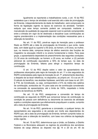 11
Igualmente se reportando a trabalhadores rurais, o art. 10 da PEC
estabelece que o tempo de atividade rural exercido até a data de promulgação
da Emenda, independentemente da idade do trabalhador, será comprovado na
forma da legislação vigente na época do exercício da atividade. Também
estipula que esse tempo somente poderá ser computado mediante a
manutenção da qualidade de segurado especial rural no período compreendido
entre a entrada em vigor da lei destinada a disciplinar suas contribuições ao
regime previdenciário e a implementação das condições necessárias para a
obtenção do benefício.
No art. 11 da PEC, prevê-se regra de transição para o professor
filiado ao RGPS até a data de promulgação da Emenda e que conte, nesta
data, com idade igual ou superior a 50 anos, se homem, e 45 anos, se mulher,
que, na mesma data, comprove tempo de efetivo exercício das funções de
magistério na educação infantil e no ensino fundamental e médio. Para esse
grupo, a aposentadoria dependerá do preenchimento das seguintes condições:
(1) 30 anos de contribuição, se homem, e 25 anos, se mulher; e (2) período
adicional de contribuição equivalente a 50% do tempo que, na data de
promulgação da Emenda, faltaria para atingir o respectivo tempo de
contribuição.
O art. 12 da PEC dispõe sobre o valor da aposentadoria dos
professores alcançados pela regra de transição do art. 11 e dos segurados do
RGPS contemplados pela regra de transição do art. 7º, anteriormente descritos,
a despeito de se tecer referência, no dispositivo, ao próprio art. 12 e ao art. 8º.
O cálculo do benefício, nas aludidas hipóteses, será feito com base no art. 201,
§ 7º-B, da Constituição, ou seja, corresponderá a 51% da média dos salários
de contribuição, acrescidos de 1% para cada ano de contribuição considerado
na concessão da aposentadoria, até o limite de 100%, respeitado o limite
máximo de benefícios do RGPS.
No art. 13 da PEC, assegura-se a conversão de tempo de
contribuição ao segurado do RGPS que comprovar tempo de contribuição na
condição de pessoa com deficiência ou decorrente do exercício de atividade
sujeita a condições especiais que efetivamente prejudiquem a saúde, cumprido
até a data de promulgação da Emenda.
No art. 14 da PEC, garante-se a concessão, a qualquer tempo, de
aposentadoria aos segurados e de pensão por morte aos dependentes do
RGPS que, até a data da promulgação da Emenda, tenham cumprido todos os
requisitos para a obtenção do benefício, com base nos critérios da legislação
então vigente.
No art. 15 da PEC, determina-se que a União, os Estados, o Distrito
Federal e os Municípios adequem os regimes de previdência dos servidores
titulares de cargo efetivos ao disposto nos §§ 14 e 20 do art. 40 da
 