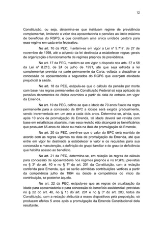 12
Constituição, ou seja, determina-se que instituam regime de previdência
complementar, limitando o valor das aposentadoria e pensões ao limite máximo
de benefícios do RGPS, e que constituam uma única unidade gestora para
esse regime em cada ente federativo.
No art. 16 da PEC, mantém-se em vigor a Lei nº 9.717, de 27 de
novembro de 1998, até o advento da lei destinada a estabelecer regras gerais
de organização e funcionamento de regimes próprios de previdência.
No art. 17 da PEC, mantém-se em vigor o disposto nos arts. 57 e 58
da Lei nº 8.213, de 24 de julho de 1991, até que seja editada a lei
complementar prevista na parte permanente da Carta, voltada a disciplinar a
concessão de aposentadoria a segurados do RGPS que exerçam atividade
prejudicial à saúde.
No art. 18 da PEC, estipula-se que o cálculo da pensão por morte
com base nas regras permanentes da Constituição Federal só seja aplicado às
pensões decorrentes de óbitos ocorridos a partir da data de entrada em vigor
da Emenda.
No art. 19 da PEC, define-se que a idade de 70 anos fixada na regra
permanente para a concessão de BPC a idosos será exigida gradualmente,
sendo incrementada em um ano a cada dois anos. Determina-se, ainda, que,
após 10 anos de promulgação da Emenda, tal idade deverá ser revista com
base em estatísticas atuariais, mas essa revisão não alcançará os beneficiários
que possuam 65 anos de idade ou mais na data de promulgação da Emenda.
No art. 20 da PEC, prevê-se que o valor do BPC será mantido de
acordo com as regras vigentes na data de promulgação da Emenda, até que
entre em vigor lei destinada a estabelecer o valor e os requisitos para sua
concessão e manutenção, a definição do grupo familiar e do grau de deficiência
que habilita acesso ao benefício.
No art. 21 da PEC, determina-se, em relação às regras de cálculo
para concessão de aposentadoria nos regimes próprios e no RGPS, previstas
no § 3º do art. 40 e no § 7º do art. 201 da Constituição, com a redação
conferida pela Emenda, que só serão admitidas contribuições vertidas a partir
da competência julho de 1994 ou desde a competência do início da
contribuição, se posterior àquela.
No art. 22 da PEC, estipula-se que as regras de atualização da
idade para aposentadoria e para concessão do benefício assistencial, previstas
no § 22 do art. 40, no § 15 do art. 201 e no § 3º do art. 203, todos da
Constituição, com a redação atribuída a esses dispositivos pela proposição, só
produzam efeitos 5 anos após a promulgação da Emenda Constitucional dela
resultante.
 