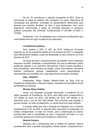 13
No art. 23, encontra-se a cláusula revogatória da PEC. Como já
mencionado ao longo do relatório, são revogados, em suma, dispositivos da
Constituição que garantem concessão de aposentadoria diferenciada para
pessoas que exercem atividade de risco e para professores, bem como
dispositivos concernentes a regras de transição aplicáveis a servidores
públicos constantes das Emendas Constitucionais nº 20/1998, 41/2003, e
47/2005.
Finalmente, o art. 24 estabelece que a Emenda Constitucional aqui
contemplada entre em vigor na data de sua publicação.
I.2 Audiências públicas
Para analisar a PEC nº 287, de 2016, instituiu-se Comissão
Especial, por ato do presidente datado de 3 de fevereiro de 2017. O colegiado
seria efetivamente instalado, a partir da designação de seus membros, em 9 de
fevereiro de 2017.
Ao longo de todo o exaustivo período de trabalho, foram realizadas
dezenove reuniões, ordinárias e extraordinárias, em que se efetivaram quinze
audiências públicas e um seminário internacional. Foram ouvidos sessenta e
cinco expositores, entre Ministros de Estado, juízes, procuradores, servidores
públicos, professores, policiais, trabalhadores rurais, pesquisadores e
representantes da sociedade civil, cujos depoimentos se passa a sintetizar.
Data: 15/02/2017
Palestrantes: Eliseu Padilha, Ministro-Chefe da Casa Civil da
Presidência da República, e Marcelo Caetano, Secretário da Previdência Social
do Ministério da Fazenda
Ministro Eliseu Padilha
Iniciou sua exposição buscando demonstrar a existência de um
déficit crescente na Previdência. Em 2014, esse déficit teria correspondido a
127 bilhões de reais; em 2015, 159 bilhões; em 2016, 227 bilhões; e se
estimariam para o ano de 2017 260 bilhões. Para enfrentar essa situação, o
governo propôs, na visão do palestrante, um ajuste fiscal com duas variáveis.
A primeira delas teria sido a limitação de despesas com a Emenda
Constitucional nº 95, de 2016. A segunda delas repousaria na proposição em
análise, indispensável, na visão do ministro, para a preservação do sistema
previdenciário, face à possibilidade de todo o orçamento da União vir a ser
consumido apenas com custeio da Previdência e custos fixos.
Marcelo Caetano
Destacou que o pressuposto para a análise de qualquer sistema
previdenciário seria a questão demográfica. Nesse quesito, comparando-se a
 