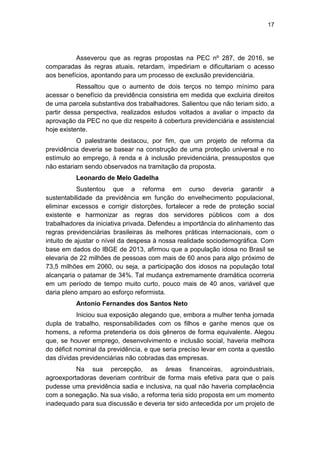 17
Asseverou que as regras propostas na PEC nº 287, de 2016, se
comparadas às regras atuais, retardam, impediriam e dificultariam o acesso
aos benefícios, apontando para um processo de exclusão previdenciária.
Ressaltou que o aumento de dois terços no tempo mínimo para
acessar o benefício da previdência consistiria em medida que excluiria direitos
de uma parcela substantiva dos trabalhadores. Salientou que não teriam sido, a
partir dessa perspectiva, realizados estudos voltados a avaliar o impacto da
aprovação da PEC no que diz respeito à cobertura previdenciária e assistencial
hoje existente.
O palestrante destacou, por fim, que um projeto de reforma da
previdência deveria se basear na construção de uma proteção universal e no
estímulo ao emprego, à renda e à inclusão previdenciária, pressupostos que
não estariam sendo observados na tramitação da proposta.
Leonardo de Melo Gadelha
Sustentou que a reforma em curso deveria garantir a
sustentabilidade da previdência em função do envelhecimento populacional,
eliminar excessos e corrigir distorções, fortalecer a rede de proteção social
existente e harmonizar as regras dos servidores públicos com a dos
trabalhadores da iniciativa privada. Defendeu a importância do alinhamento das
regras previdenciárias brasileiras às melhores práticas internacionais, com o
intuito de ajustar o nível da despesa à nossa realidade sociodemográfica. Com
base em dados do IBGE de 2013, afirmou que a população idosa no Brasil se
elevaria de 22 milhões de pessoas com mais de 60 anos para algo próximo de
73,5 milhões em 2060, ou seja, a participação dos idosos na população total
alcançaria o patamar de 34%. Tal mudança extremamente dramática ocorreria
em um período de tempo muito curto, pouco mais de 40 anos, variável que
daria pleno amparo ao esforço reformista.
Antonio Fernandes dos Santos Neto
Iniciou sua exposição alegando que, embora a mulher tenha jornada
dupla de trabalho, responsabilidades com os filhos e ganhe menos que os
homens, a reforma pretenderia os dois gêneros de forma equivalente. Alegou
que, se houver emprego, desenvolvimento e inclusão social, haveria melhora
do déficit nominal da previdência, e que seria preciso levar em conta a questão
das dívidas previdenciárias não cobradas das empresas.
Na sua percepção, as áreas financeiras, agroindustriais,
agroexportadoras deveriam contribuir de forma mais efetiva para que o país
pudesse uma previdência sadia e inclusiva, na qual não haveria complacência
com a sonegação. Na sua visão, a reforma teria sido proposta em um momento
inadequado para sua discussão e deveria ter sido antecedida por um projeto de
 