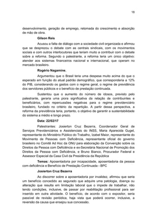 18
desenvolvimento, geração de emprego, retomada do crescimento e absorção
de mão de obra.
Gilson Reis
Acusou a falta de diálogo com a sociedade civil organizada e afirmou
que se desprezou o debate com as centrais sindicais, com os movimentos
sociais e com outros interlocutores que teriam muito a contribuir com o debate
sobre a reforma. Segundo o palestrante, a reforma teria um único objetivo:
atender aos sistemas financeiros nacional e internacional, que operam no
mercado brasileiro.
Rogério Nagamine,
Argumentou que o Brasil teria uma despesa muito acima do que o
esperado em função do atual padrão demográfico, que corresponderia a 12%
do PIB, considerando os gastos com o regime geral, o regime de previdência
dos servidores públicos e o benefício de prestação continuada.
Sustentou que o aumento do número de idosos, previsto pelo
palestrante, geraria uma piora significativa da relação de contribuintes e
beneficiários, com repercussões negativas para o regime previdenciário
brasileiro, fundado no critério da repartição. A partir dessa perspectiva, a
reforma da previdência teria, portanto, o objetivo de garantir a sustentabilidade
do sistema a médio e longo prazo.
Data: 22/02/17
Palestrantes: Josierton Cruz Bezerra, Coordenador Geral de
Serviços Previdenciários e Assistenciais do INSS, Maria Aparecida Gugel,
representante do Ministério Público do Trabalho, Izabel Maior, representante do
Movimento de Pessoas com Deficiência, representante oficial do governo
brasileiro no Comitê Ad Hoc da ONU para elaboração da Convenção sobre os
Direitos da Pessoa com Deficiência e ex-Secretária Nacional de Promoção dos
Direitos da Pessoa com Deficiência, e Bruno Bianco, Procurador Federal e
Assessor Especial da Casa Civil da Presidência da República
Temas: Aposentadoria por incapacidade, aposentadoria da pessoa
com deficiência e Benefício de Prestação Continuada - BPC
Josierton Cruz Bezerra
Ao discorrer sobre a aposentadoria por invalidez, afirmou que seria
um benefício concedido ao segurado que adquire uma patologia, doença ou
alteração que resulta em limitação laboral que o impede de trabalhar, não
tendo condições, inclusive, de passar por reabilitação profissional para ser
inserido em outra atividade. O benefício, de acordo com o expositor, seria
passível de revisão periódica, haja vista que poderá ocorrer, inclusive, a
reversão da causa que ensejou sua concessão.
 