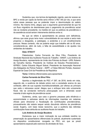 20
Sustentou que, nos termos da legislação vigente, para ter acesso ao
BPC a renda per capita da família seria inferior a R$ 7,80 por dia, e que seria
sobre essas pessoas que se pretende impor a desvinculação do salário
mínimo. Na mesma linha, alegou que o argumento governamental de que há
um fluxo migratório de desinteresse para o pagamento da previdência social
não se revelaria procedente, na medida em que os públicos da previdência e
da assistência social seriam inteiramente distintos entre si.
No que se refere à aposentadoria da pessoa com deficiência,
afirmou que esse grupo teria maior vulnerabilidade de sua saúde e seria mais
propenso a desgastes, a patologias, a acidentes e a um envelhecimento
precoce. Nesse contexto, não se poderia exigir que trabalhe até os 65 anos,
considerando-se, além de tudo, a falta de acessibilidade e de ajustes nos
ambientes de trabalho.
Data: 07/03/17
Palestrantes: Carlos Fernando da Silva Filho, Presidente do
Sindicato Nacional dos Auditores Fiscais do Trabalho - SINAIT, Luís Antônio de
Araújo Boudens, representante da União dos Policiais do Brasil - UPB, Roberto
de Carvalho Santos, Presidente do Instituto de Estudos Previdenciários -
IEPREV, Carlos Eduardo Miguel Sobral, Presidente da Associação Nacional
dos Delegados de Polícia Federal – ADPF, e Felipe Mêmolo Portela, Assessor
Especial da Casa Civil da Presidência da República
Tema: Critérios diferenciados para aposentaria
Carlos Fernando da Silva Filho
Apontou a ilegitimidade da PEC nº 287, de 2016, tendo em vista,
segundo ele, a ausência de debate prévio com a sociedade acerca do seu
conteúdo, além de sua suposta inconstitucionalidade, por ofensa ao princípio
que veda o retrocesso social. Alegou que o enfoque teria sido unicamente
fiscal, não se constando nenhuma preocupação com a dimensão social
inerente à todo regime de previdência social.
Sustentou, ainda, que caso o governo prezasse pela eficiência e
economicidade e estivesse atento às informações inseridas em sistemas
oficiais para direcionar a fiscalização de contribuições previdenciárias,
provavelmente não estaria sequer sendo discutindo reforma da previdência
social. Sugeriu, com base nesse raciocínio, que a auditoria das referidas
contribuições fosse atribuída ao auditores-fiscais do trabalho.
Luís Antônio de Araújo Boudens
Esclareceu que a maior motivação da sua entidade residiria na
preservação da aposentadoria diferenciada do policial, atualmente sustentada
no dispositivo constitucional, revogado na PEC, em que se prevê
aposentadoria especial pelo exercício de atividade de risco.
 