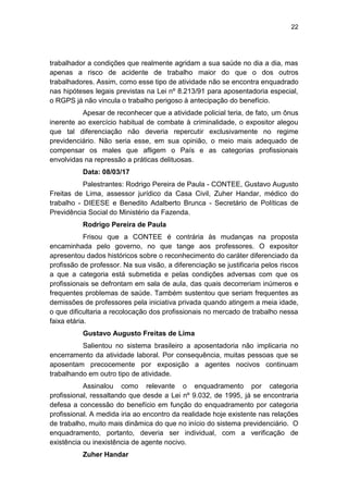22
trabalhador a condições que realmente agridam a sua saúde no dia a dia, mas
apenas a risco de acidente de trabalho maior do que o dos outros
trabalhadores. Assim, como esse tipo de atividade não se encontra enquadrado
nas hipóteses legais previstas na Lei nº 8.213/91 para aposentadoria especial,
o RGPS já não vincula o trabalho perigoso à antecipação do benefício.
Apesar de reconhecer que a atividade policial teria, de fato, um ônus
inerente ao exercício habitual de combate à criminalidade, o expositor alegou
que tal diferenciação não deveria repercutir exclusivamente no regime
previdenciário. Não seria esse, em sua opinião, o meio mais adequado de
compensar os males que afligem o País e as categorias profissionais
envolvidas na repressão a práticas delituosas.
Data: 08/03/17
Palestrantes: Rodrigo Pereira de Paula - CONTEE, Gustavo Augusto
Freitas de Lima, assessor jurídico da Casa Civil, Zuher Handar, médico do
trabalho - DIEESE e Benedito Adalberto Brunca - Secretário de Políticas de
Previdência Social do Ministério da Fazenda.
Rodrigo Pereira de Paula
Frisou que a CONTEE é contrária às mudanças na proposta
encaminhada pelo governo, no que tange aos professores. O expositor
apresentou dados históricos sobre o reconhecimento do caráter diferenciado da
profissão de professor. Na sua visão, a diferenciação se justificaria pelos riscos
a que a categoria está submetida e pelas condições adversas com que os
profissionais se defrontam em sala de aula, das quais decorreriam inúmeros e
frequentes problemas de saúde. Também sustentou que seriam frequentes as
demissões de professores pela iniciativa privada quando atingem a meia idade,
o que dificultaria a recolocação dos profissionais no mercado de trabalho nessa
faixa etária.
Gustavo Augusto Freitas de Lima
Salientou no sistema brasileiro a aposentadoria não implicaria no
encerramento da atividade laboral. Por consequência, muitas pessoas que se
aposentam precocemente por exposição a agentes nocivos continuam
trabalhando em outro tipo de atividade.
Assinalou como relevante o enquadramento por categoria
profissional, ressaltando que desde a Lei nº 9.032, de 1995, já se encontraria
defesa a concessão do benefício em função do enquadramento por categoria
profissional. A medida iria ao encontro da realidade hoje existente nas relações
de trabalho, muito mais dinâmica do que no início do sistema previdenciário. O
enquadramento, portanto, deveria ser individual, com a verificação de
existência ou inexistência de agente nocivo.
Zuher Handar
 