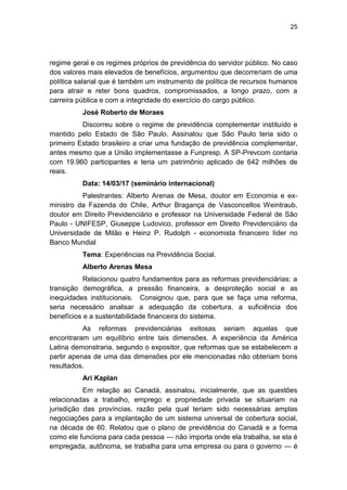 25
regime geral e os regimes próprios de previdência do servidor público. No caso
dos valores mais elevados de benefícios, argumentou que decorreriam de uma
política salarial que é também um instrumento de política de recursos humanos
para atrair e reter bons quadros, compromissados, a longo prazo, com a
carreira pública e com a integridade do exercício do cargo público.
José Roberto de Moraes
Discorreu sobre o regime de previdência complementar instituído e
mantido pelo Estado de São Paulo. Assinalou que São Paulo teria sido o
primeiro Estado brasileiro a criar uma fundação de previdência complementar,
antes mesmo que a União implementasse a Funpresp. A SP-Prevcom contaria
com 19.960 participantes e teria um patrimônio aplicado de 642 milhões de
reais.
Data: 14/03/17 (seminário internacional)
Palestrantes: Alberto Arenas de Mesa, doutor em Economia e ex-
ministro da Fazenda do Chile, Arthur Bragança de Vasconcellos Weintraub,
doutor em Direito Previdenciário e professor na Universidade Federal de São
Paulo - UNIFESP, Giuseppe Ludovico, professor em Direito Previdenciário da
Universidade de Milão e Heinz P. Rudolph - economista financeiro líder no
Banco Mundial
Tema: Experiências na Previdência Social.
Alberto Arenas Mesa
Relacionou quatro fundamentos para as reformas previdenciárias: a
transição demográfica, a pressão financeira, a desproteção social e as
inequidades institucionais. Consignou que, para que se faça uma reforma,
seria necessário analisar a adequação da cobertura, a suficiência dos
benefícios e a sustentabilidade financeira do sistema.
As reformas previdenciárias exitosas seriam aquelas que
encontraram um equilíbrio entre tais dimensões. A experiência da América
Latina demonstraria, segundo o expositor, que reformas que se estabelecem a
partir apenas de uma das dimensões por ele mencionadas não obteriam bons
resultados.
Ari Kaplan
Em relação ao Canadá, assinalou, inicialmente, que as questões
relacionadas a trabalho, emprego e propriedade privada se situariam na
jurisdição das províncias, razão pela qual teriam sido necessárias amplas
negociações para a implantação de um sistema universal de cobertura social,
na década de 60. Relatou que o plano de previdência do Canadá e a forma
como ele funciona para cada pessoa — não importa onde ela trabalha, se ela é
empregada, autônoma, se trabalha para uma empresa ou para o governo — é
 