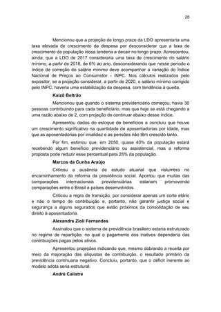 28
Mencionou que a projeção de longo prazo da LDO apresentaria uma
taxa elevada de crescimento da despesa por desconsiderar que a taxa de
crescimento da população idosa tenderia a decair no longo prazo. Acrescentou,
ainda, que a LDO de 2017 consideraria uma taxa de crescimento do salário
mínimo, a partir de 2018, de 6% ao ano, desconsiderando que nesse período o
índice de correção do salário mínimo deve acompanhar a variação do Índice
Nacional de Preços ao Consumidor - INPC. Nos cálculos realizados pelo
expositor, se a projeção considerar, a partir de 2020, o salário mínimo corrigido
pelo INPC, haveria uma estabilização da despesa, com tendência à queda.
Kaizô Beltrão
Mencionou que quando o sistema previdenciário começou, havia 30
pessoas contribuindo para cada beneficiário, mas que hoje se está chegando a
uma razão abaixo de 2, com projeção de continuar abaixo desse índice.
Apresentou dados do estoque de benefícios e concluiu que houve
um crescimento significativo na quantidade de aposentadorias por idade, mas
que as aposentadorias por invalidez e as pensões não têm crescido tanto.
Por fim, estimou que, em 2050, quase 40% da população estará
recebendo algum benefício previdenciário ou assistencial, mas a reforma
proposta pode reduzir esse percentual para 25% da população.
Marcos da Cunha Araújo
Criticou a ausência de estudo atuarial que vislumbra no
encaminhamento da reforma da previdência social. Apontou que muitas das
comparações internacionais previdenciárias estariam promovendo
comparações entre o Brasil e países desenvolvidos.
Criticou a regra de transição, por considerar apenas um corte etário
e não o tempo de contribuição e, portanto, não garantir justiça social e
segurança a alguns segurados que estão próximos da consolidação de seu
direito à aposentadoria.
Alexandre Zioli Fernandes
Assinalou que o sistema de previdência brasileiro estaria estruturado
no regime de repartição, no qual o pagamento dos inativos dependeria das
contribuições pagas pelos ativos.
Apresentou projeções indicando que, mesmo dobrando a receita por
meio da majoração das alíquotas de contribuição, o resultado primário da
previdência continuaria negativo. Concluiu, portanto, que o déficit inerente ao
modelo adota seria estrutural.
André Calixtre
 