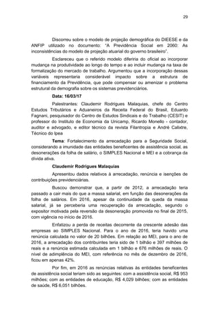 29
Discorreu sobre o modelo de projeção demográfica do DIEESE e da
ANFIP utilizado no documento: ―A Previdência Social em 2060: As
inconsistências do modelo de projeção atuarial do governo brasileiro‖.
Esclareceu que o referido modelo diferiria do oficial ao incorporar
mudança na produtividade ao longo do tempo e ao incluir mudança na taxa de
formalização do mercado de trabalho. Argumentou que a incorporação dessas
variáveis representaria considerável impacto sobre a estrutura de
financiamento da Previdência, que pode compensar ou amenizar o problema
estrutural da demografia sobre os sistemas previdenciários.
Data: 16/03/17
Palestrantes: Claudemir Rodrigues Malaquias, chefe do Centro
Estudos Tributários e Aduaneiros da Receita Federal do Brasil, Eduardo
Fagnani, pesquisador do Centro de Estudos Sindicais e do Trabalho (CESIT) e
professor do Instituto de Economia da Unicamp, Ricardo Monello - contador,
auditor e advogado, e editor técnico da revista Filantropia e André Calixtre,
Técnico do Ipea
Tema: Fortalecimento da arrecadação para a Seguridade Social,
considerando a imunidade das entidades beneficentes de assistência social, as
desonerações da folha de salário, o SIMPLES Nacional e MEI e a cobrança da
dívida ativa.
Claudemir Rodrigues Malaquias
Apresentou dados relativos à arrecadação, renúncia e isenções de
contribuições previdenciárias.
Buscou demonstrar que, a partir de 2012, a arrecadação teria
passado a cair mais do que a massa salarial, em função das desonerações da
folha de salários. Em 2016, apesar da continuidade da queda da massa
salarial, já se perceberia uma recuperação da arrecadação, segundo o
expositor motivada pela reversão da desoneração promovida no final de 2015,
com vigência no início de 2016.
Enfatizou a perda de receitas decorrente da crescente adesão das
empresas ao SIMPLES Nacional. Para o ano de 2016, teria havido uma
renúncia calculada no valor de 20 bilhões. Em relação ao MEI, para o ano de
2016, a arrecadação dos contribuintes teria sido de 1 bilhão e 397 milhões de
reais e a renúncia estimada calculada em 1 bilhão e 676 milhões de reais. O
nível de adimplência do MEI, com referência no mês de dezembro de 2016,
ficou em apenas 42%.
Por fim, em 2016 as renúncias relativas às entidades beneficentes
de assistência social teriam sido as seguintes: com a assistência social, R$ 953
milhões; com as entidades de educação, R$ 4,029 bilhões; com as entidades
de saúde, R$ 6,051 bilhões.
 