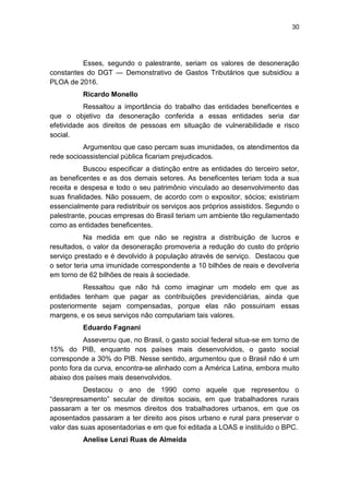 30
Esses, segundo o palestrante, seriam os valores de desoneração
constantes do DGT — Demonstrativo de Gastos Tributários que subsidiou a
PLOA de 2016.
Ricardo Monello
Ressaltou a importância do trabalho das entidades beneficentes e
que o objetivo da desoneração conferida a essas entidades seria dar
efetividade aos direitos de pessoas em situação de vulnerabilidade e risco
social.
Argumentou que caso percam suas imunidades, os atendimentos da
rede socioassistencial pública ficariam prejudicados.
Buscou especificar a distinção entre as entidades do terceiro setor,
as beneficentes e as dos demais setores. As beneficentes teriam toda a sua
receita e despesa e todo o seu patrimônio vinculado ao desenvolvimento das
suas finalidades. Não possuem, de acordo com o expositor, sócios; existiriam
essencialmente para redistribuir os serviços aos próprios assistidos. Segundo o
palestrante, poucas empresas do Brasil teriam um ambiente tão regulamentado
como as entidades beneficentes.
Na medida em que não se registra a distribuição de lucros e
resultados, o valor da desoneração promoveria a redução do custo do próprio
serviço prestado e é devolvido à população através de serviço. Destacou que
o setor teria uma imunidade correspondente a 10 bilhões de reais e devolveria
em torno de 62 bilhões de reais à sociedade.
Ressaltou que não há como imaginar um modelo em que as
entidades tenham que pagar as contribuições previdenciárias, ainda que
posteriormente sejam compensadas, porque elas não possuiriam essas
margens, e os seus serviços não computariam tais valores.
Eduardo Fagnani
Asseverou que, no Brasil, o gasto social federal situa-se em torno de
15% do PIB, enquanto nos países mais desenvolvidos, o gasto social
corresponde a 30% do PIB. Nesse sentido, argumentou que o Brasil não é um
ponto fora da curva, encontra-se alinhado com a América Latina, embora muito
abaixo dos países mais desenvolvidos.
Destacou o ano de 1990 como aquele que representou o
―desrepresamento‖ secular de direitos sociais, em que trabalhadores rurais
passaram a ter os mesmos direitos dos trabalhadores urbanos, em que os
aposentados passaram a ter direito aos pisos urbano e rural para preservar o
valor das suas aposentadorias e em que foi editada a LOAS e instituído o BPC.
Anelise Lenzi Ruas de Almeida
 