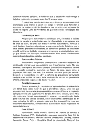 33
contribuir de forma periódica, e do fato de que o trabalhador rural começa a
trabalhar muito cedo, por vezes antes dos 10 anos de idade.
O palestrante também lembrou a importância da aposentadoria rural
diferenciada para manter o jovem no campo e também para fomentar a
economia de muitos municípios brasileiros, que recebem mais repasses da
União via Regime Geral de Previdência do que via Fundo de Participação dos
Municípios.
Luiz Henrique Paiva
Alegou que o trabalhador da construção civil, submetido a pesada
jornada de trabalho e a significativo grau de informalidade, já se aposenta aos
65 anos de idade, de forma que todos os demais trabalhadores, inclusive o
rural, também deveriam submeter-se a esse mesmo limite. Enfatizou que o
atual sistema previdenciário brasileiro, ao admitir que pessoas se aposentem
com 52 ou 55 anos de idade, impactaria enormemente a produtividade do país,
já que retiraria da população economicamente ativa muitos trabalhadores
experientes ainda aptos a trabalhar e produzir.
Francisco Dal Chiavon
Trouxe como sua primeira preocupação a questão da exigência de
contribuição mensal para aposentadoria dos trabalhadores rurais. No seu
entender, tal exigência excluiria da proteção previdenciária expressiva parcela
da população nordestina, submetida ao flagelo da seca, assim como a
população rural como um todo, que trabalha com uma produção sazonal.
Segundo o representante do MST, a reforma da previdência aprofundará
desigualdades sociais, tal como teria resultado da reforma da previdência
chilena, implantada no período do ditador Pinochet.
Arnaldo Lima Júnior
Em sua apresentação, ressaltou que a previdência rural apresentaria
um déficit duas vezes maior do que a previdência urbana, uma vez que
enquanto 98% da arrecadação previdenciária é urbana e 2% rural, o dispêndio
com previdência rural superaria 28% do total. Ressaltou, contudo, que a PEC
não pretenderia diminuir esse desequilíbrio, uma vez que a contribuição fixada
para os rurais teria valores elevados, sendo equivalente à contribuição de 47
reais cobrados do MEI, e, portanto, não teria fins arrecadatórios, mas sim
meramente fiscalizatórios, combatendo as evidências de fraude registradas na
aposentadoria rural
Data: 23/03/17
Palestrantes: Joana Mostafá, Técnica da Diretoria de Estudos e
Políticas Sociais do IPEA, Martha Seiller, assessora especial da Casa Civil da
Presidência da República, Marilane Teixeira, professora da Unicamp, Noemia
Aparecida Garcia Porto - Secretária Geral da Associação Nacional dos
 