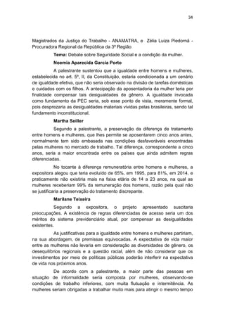 34
Magistrados da Justiça do Trabalho - ANAMATRA, e Zélia Luiza Piedorná -
Procuradora Regional da República da 3ª Região
Tema: Debate sobre Seguridade Social e a condição da mulher.
Noemia Aparecida Garcia Porto
A palestrante sustentou que a igualdade entre homens e mulheres,
estabelecida no art. 5º, II, da Constituição, estaria condicionada a um cenário
de igualdade efetiva, que não seria observado na divisão de tarefas domésticas
e cuidados com os filhos. A antecipação da aposentadoria da mulher teria por
finalidade compensar tais desigualdades de gênero. A igualdade invocada
como fundamento da PEC seria, sob esse ponto de vista, meramente formal,
pois desprezaria as desigualdades materiais vividas pelas brasileiras, sendo tal
fundamento inconstitucional.
Martha Seiller
Segundo a palestrante, a preservação da diferença de tratamento
entre homens e mulheres, que lhes permite se aposentarem cinco anos antes,
normalmente tem sido embasada nas condições desfavoráveis encontradas
pelas mulheres no mercado de trabalho. Tal diferença, correspondente a cinco
anos, seria a maior encontrada entre os países que ainda admitem regras
diferenciadas.
No tocante à diferença remuneratória entre homens e mulheres, a
expositora alegou que teria evoluído de 65%, em 1995, para 81%, em 2014, e
praticamente não existiria mais na faixa etária de 14 a 23 anos, na qual as
mulheres receberiam 99% da remuneração dos homens, razão pela qual não
se justificaria a preservação do tratamento discrepante.
Marilane Teixeira
Segundo a expositora, o projeto apresentado suscitaria
preocupações. A existência de regras diferenciadas de acesso seria um dos
méritos do sistema previdenciário atual, por compensar as desigualdades
existentes.
As justificativas para a igualdade entre homens e mulheres partiriam,
na sua abordagem, de premissas equivocadas. A expectativa de vida maior
entre as mulheres não levaria em consideração as diversidades de gênero, os
desequilíbrios regionais e a questão racial, além de não considerar que os
investimentos por meio de políticas públicas poderão interferir na expectativa
de vida nos próximos anos.
De acordo com a palestrante, a maior parte das pessoas em
situação de informalidade seria composta por mulheres, observando-se
condições de trabalho inferiores, com muita flutuação e intermitência. As
mulheres seriam obrigadas a trabalhar muito mais para atingir o mesmo tempo
 