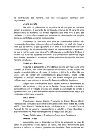 35
de contribuição dos homens, pois não conseguiriam contribuir com
regularidade.
Joana Mostafa
Na visão da palestrante, os impactos da reforma para as mulheres
seriam gravíssimos. O aumento da contribuição mínima de 15 para 25 anos
afetaria mais as mulheres. Tal medida implicaria que entre 44% e 56% das
mulheres ocupadas não conseguiriam se aposentar, desproteção que atingiria
com especial ênfase as menos escolarizadas.
A diferença de cinco anos seria justa, se considerado o trabalho não
remunerado doméstico, pois as mulheres trabalhariam, no total, oito horas a
mais que os homens, o que equivaleria a 5,4 anos a mais de trabalho que um
homem ao longo de 30 anos de vida laboral. No mesmo sentido, o argumento
de que a mulher custa mais para a Previdência não se sustentaria. Embora a
mulher viva mais e se aposente mais cedo, o valor médio dos benefícios pagos
seria inferior, redundando em gastos médios praticamente equivalentes entre
homens e mulheres.
Zélia Luiza Pierdoná
Segundo a palestrante, a Previdência deveria ser vista como uma
questão de Estado, não como uma questão de Governo, e não poderia ser
taxada como deficitária ou não, pois há distintos critérios de análise. Na sua
visão, sem se pensar em sustentabilidade previdenciária, estará sendo
aniquilado o princípio democrático, pois não haverá margens para outras
políticas, como, por exemplo, a superação das desigualdades de gênero.
Alegou que a Previdência Social deveria substituir rendimentos do
trabalho, não aumentar o nível de renda familiar. Nesse sentido, manifestou
concordância com a vedação proposta em relação à acumulação de pensão e
aposentadoria, pois quem tem aposentadoria não seria dependente, lógica que
privilegia a coletividade protegida.
Data: 28/03/17
Palestrantes: Marcos Lisboa, Presidente do Insper, Denise Gentil,
Professora do Instituto de Economia da Universidade Federal do Rio de Janeiro
- UFRJ, Victor Roberto Corrêa de Souza, Juiz Federal do 11º Juizado Especial
Federal do Rio de Janeiro - representando a AJUFE, e Fabio Giambiagi -
Superintendente na Área de Planejamento e Pesquisa do BNDES
Tema: Debate sobre o Brasil com a Reforma da Previdência
Marcos Lisboa
Argumentou que a discussão em torno da existência ou não de
déficit na previdência social, apesar de válida, não seria determinante para
justificar a reforma do sistema previdenciário brasileiro. Esta justifica-se em
 