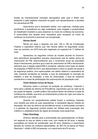 36
função da impressionante transição demográfica pela qual o Brasil vem
passando e pela trajetória crescente do gasto com aposentadorias e pensões
em percentual do PIB.
Argumentou que é necessário adotar, com urgências, medidas para
transformar a previdência em algo sustentável, para resgatar a produtividade
do trabalhador brasileiro e para preservar os níveis de confiança da economia.
A continuidade dos ajustes seria necessária para recuperar os níveis de
confiança na economia e promover sua recuperação.
Denise Gentil
Tendo por base o disposto nos arts. 194 e 195 da Constituição
Federal, a expositora reiterou que não haveria déficit na seguridade social,
mas, ao contrário, em 2015 teria sido registrado um superávit de 11 bilhões de
reais.
Apresentou as seguintes críticas ao modelo atuarial do Governo:
teria dominância demográfica; preveria crescimento real do salário acima do
crescimento do PIB; desconsideraria que o incremento anual da população
idosa é decrescente; preveria que a taxa de crescimento do PIB é decrescente;
estimaria que a relação salário/PIB é constante; utilizaria como base de dados
as projeções a PNAD de 2014, que desconsidera a piora no quadro da saúde e
da segurança pública, com repercussões nos dados relativos à expectativa de
vida; manteria constantes as receitas, a taxa de participação no mercado de
trabalho, a taxa de ocupação, a taxa de urbanização, a taxa de cobertura
contributiva e a taxa de participação dos subconjuntos da população rural.
Victor Roberto Correa de Souza
Discorreu sobre o princípio da proteção da confiança. Trazendo o
tema para o debate da reforma da Previdência, argumentou que ao valer-se de
seu papel de legislar, o poder público não poderia deixar de observar a base da
confiança do cidadão, que teria um ordenamento jurídico em vigor com base no
qual construiu a sua vida.
Quando um comportamento estatal frustra a confiança, trazendo
uma medida que piora as suas expectativas, é necessária alguma medida de
reposição. No caso da reforma da previdência social, a continuidade normativa
e a garantia da segurança jurídica podem ser obtidas pela suavização dos
critérios e o estabelecimento de regras de transição mais equânimes.
Fábio Giambiagi
Chamou atenção para a precocidade das aposentadorias no Brasil,
em especial no que se refere à área rural, com média de 58 anos, e àquela
concedidas por tempo de contribuição, aos 55 anos. Destacou o crescimento
elevado do número de mulheres aposentadas: de 300 mil na época do Plano
Real para 1 milhão e 800 mil pessoas, um crescimento de 6% ao ano.
 