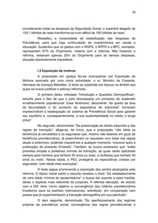 38
considerando todas as despesas da Seguridade Social, o superávit alegado de
100,1 bilhões de reais transforma-se num déficit de 180 bilhões de reais.
Ressaltou a necessidade de estabilização das despesas da
Previdência, para que haja continuidade de investimentos em saúde e
educação. Sustentou que os gastos com o RGPS, o RPPS e o BPC, somados,
representam 67% do Orçamento, mesmo com a reforma. Não havendo a
reforma, restariam apenas 20% do Orçamento para as demais despesas,
situação absolutamente inaceitável.
I.3 Exposição de motivos
A proposição em apreço fez-se acompanhar por Exposição de
Motivos assinada por uma única autoridade: o sr. Ministro da Fazenda,
Henrique de Campos Meirelles. O texto se subdivide em tópicos no âmbito dos
quais se busca justificar o esforço reformista.
O primeiro deles, intitulado ―Introdução e Questões Demográficas‖,
adverte para o fato de que o país atravessaria um processo de acelerado
envelhecimento populacional. Esse fenômeno, decorrente ―da queda da taxa
de fecundidade e do aumento da expectativa de sobrevida‖ tornariam
imprescindível a readequação do sistema de Previdência Social para garantir
seu equilíbrio e, consequentemente, a sua sustentabilidade no médio e longo
prazo‖
No segundo, denominado ―Da preservação do direito adquirido e das
regras de transição‖, alega-se, de início, que a proposição ―não afeta os
benefícios já concedidos e os segurados que, mesmo não estando em gozo de
benefícios previdenciários, já preencheram os requisitos com base nas regras
atuais e anteriores, podendo requerê-los a qualquer momento, inclusive após a
publicação da presente Emenda‖. Também se busca esclarecer que ―estão
previstas amplas e protetivas normas de transição, as quais serão aplicáveis
sempre para homens que tenham 50 anos ou mais, e mulheres que tenham 45
anos ou mais‖. Nessa toada, a PEC protegeria as expectativas criadas por
segurados ―com idade mais avançada‖.
O texto segue promovendo a exposição dos pontos alcançados pela
reforma. O tópico inicial sobre o assunto recebeu o título ―Do estabelecimento
de uma idade mínima de aposentadoria‖ e busca dar suporte a essa medida,
talvez o aspecto mais relevante da proposta. A referida elevação, de acordo
com a EM, teria ―como objetivo a convergência dos critérios previdenciários
brasileiros para os padrões internacionais, sobretudo, em comparação com
países que já experimentaram a transição demográfica em sua plenitude‖.
O item seguinte, denominado ―Do aperfeiçoamento dos regimes
próprios de previdência social: convergência das regras previdenciárias e
 