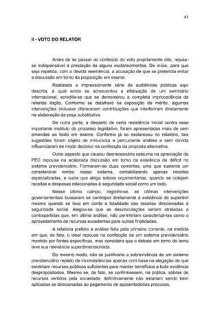 41
II - VOTO DO RELATOR
Antes de se passar ao conteúdo do voto propriamente dito, reputa-
se indispensável a prestação de alguns esclarecimentos. De início, para que
seja repelida, com a devida veemência, a acusação de que se pretendia evitar
a discussão em torno da proposição em exame.
Realizada a impressionante série de audiências públicas aqui
descrita, à qual ainda se acrescentou a efetivação de um seminário
internacional, acredita-se que se demonstrou a completa improcedência da
referida ilação. Conforme se detalhará na exposição de mérito, algumas
intervenções inclusive ofereceram contribuições que interferiram diretamente
na elaboração da peça substitutiva.
De outra parte, a despeito de certa resistência inicial contra esse
importante instituto do processo legislativo, foram apresentadas mais de cem
emendas ao texto em exame. Conforme já se esclareceu no relatório, tais
sugestões foram objeto de minuciosa e percuciente análise e sem dúvida
influenciaram de modo decisivo na confecção da proposta alternativa.
Outro aspecto que causou desnecessária celeuma na apreciação da
PEC repousa na acalorada discussão em torno da existência de déficit no
sistema previdenciário. Formaram-se duas correntes, uma que sustenta um
considerável rombo nesse sistema, contabilizando apenas receitas
especializadas, e outra que alega sobras orçamentárias, quando se cotejam
receitas e despesas relacionadas à seguridade social como um todo.
Nesse último campo, registre-se, as últimas intervenções
governamentais buscaram se contrapor diretamente à existência de superávit
mesmo quando se leva em conta a totalidade das receitas direcionadas à
seguridade social. Alegou-se que as desvinculações seriam atreladas a
contrapartidas que, em última análise, não permitiriam caracterizá-las como o
aproveitamento de recursos excedentes para outras finalidades.
A relatoria prefere a análise feita pela primeira corrente, na medida
em que, de fato, o ideal repousa na confecção de um sistema previdenciário
mantido por fontes específicas, mas considera que o debate em torno do tema
teve sua relevância superdimensionada.
Do mesmo modo, não se justificaria a sobrevivência de um sistema
previdenciário repleto de inconsistências apenas com base na alegação de que
existiriam recursos públicos suficientes para manter benefícios a toda evidência
despropositados. Mesmo se, de fato, se confirmassem, na prática, sobras de
recursos vertidos pela sociedade, definitivamente não estariam sendo bem
aplicadas se direcionadas ao pagamento de aposentadorias precoces.
 