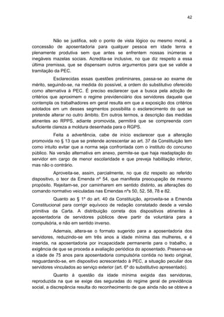 42
Não se justifica, sob o ponto de vista lógico ou mesmo moral, a
concessão de aposentadoria para qualquer pessoa em idade tenra e
plenamente produtiva sem que antes se enfrentem nossas inúmeras e
inegáveis mazelas sociais. Acredita-se inclusive, no que diz respeito a essa
última premissa, que se dispensam outros argumentos para que se valide a
tramitação da PEC.
Esclarecidas essas questões preliminares, passa-se ao exame de
mérito, seguindo-se, na medida do possível, a ordem do substitutivo oferecido
como alternativa à PEC. É preciso esclarecer que a busca pela adoção de
critérios que aproximem o regime previdenciário dos servidores daquele que
contempla os trabalhadores em geral resulta em que a exposição dos critérios
adotados em um desses segmentos possibilita o esclarecimento do que se
pretende alterar no outro âmbito. Em outros termos, a descrição das medidas
atinentes ao RPPS, adiante promovida, permitirá que se compreenda com
suficiente clareza a moldura desenhada para o RGPS.
Feita a advertência, cabe de início esclarecer que a alteração
promovida no § 13 que se pretende acrescentar ao art. 37 da Constituição tem
como intuito evitar que a norma seja confrontada com o instituto do concurso
público. Na versão alternativa em anexo, permite-se que haja readaptação do
servidor em cargo de menor escolaridade e que preveja habilitação inferior,
mas não o contrário.
Aproveita-se, assim, parcialmente, no que diz respeito ao referido
dispositivo, o teor da Emenda nº 54, que manifesta preocupação de mesmo
propósito. Rejeitam-se, por caminharem em sentido distinto, as alterações do
comando normativo veiculadas nas Emendas nºs 50, 52, 58, 78 e 82.
Quanto ao § 1º do art. 40 da Constituição, aproveita-se a Emenda
Constitucional para corrigir equívoco de redação constatado desde a versão
primitiva da Carta. A distribuição correta dos dispositivos atinentes à
aposentadoria de servidores públicos deve partir da voluntária para a
compulsória, e não em sentido inverso.
Ademais, altera-se o formato sugerido para a aposentadoria dos
servidores, reduzindo-se em três anos a idade mínima das mulheres, e é
inserida, na aposentadoria por incapacidade permanente para o trabalho, a
exigência de que se proceda a avaliação periódica do aposentado. Preserva-se
a idade de 75 anos para aposentadoria compulsória contida no texto original,
resguardando-se, em dispositivo acrescentado à PEC, a situação peculiar dos
servidores vinculados ao serviço exterior (art. 6º do substitutivo apresentado).
Quanto à questão da idade mínima exigida das servidoras,
reproduzida na que se exige das seguradas do regime geral de previdência
social, a discrepância resulta do reconhecimento de que ainda não se obteve a
 