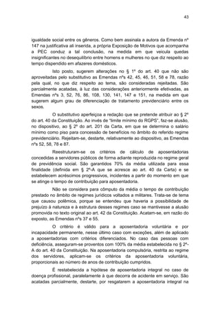 43
igualdade social entre os gêneros. Como bem assinala a autora da Emenda nº
147 na justificativa ali inserida, a própria Exposição de Motivos que acompanha
a PEC conduz a tal conclusão, na medida em que veicula quedas
insignificantes no desequilíbrio entre homens e mulheres no que diz respeito ao
tempo dispendido em afazeres domésticos.
Isto posto, sugerem alterações no § 1º do art. 40 que não são
aproveitadas pelo substitutivo as Emendas nºs 42, 45, 46, 51, 58 e 78, razão
pela qual, no que diz respeito ao tema, são consideradas rejeitadas. São
parcialmente acatadas, à luz das considerações anteriormente efetivadas, as
Emendas nºs 3, 52, 76, 86, 108, 130, 141, 147 e 151, na medida em que
sugerem algum grau de diferenciação de tratamento previdenciário entre os
sexos.
O substitutivo aperfeiçoa a redação que se pretende atribuir ao § 2º
do art. 40 da Constituição. Ao invés de ―limite mínimo do RGPS‖, faz-se alusão,
no dispositivo, ao § 2º do art. 201 da Carta, em que se determina o salário
mínimo como piso para concessão de benefícios no âmbito do referido regime
previdenciário. Rejeitam-se, destarte, relativamente ao dispositivo, as Emendas
nºs 52, 58, 78 e 87.
Reestruturam-se os critérios de cálculo de aposentadorias
concedidas a servidores públicos de forma adiante reproduzida no regime geral
de previdência social. São garantidos 70% da média utilizada para essa
finalidade (definida em § 2º-A que se acresce ao art. 40 da Carta) e se
estabelecem acréscimos progressivos, incidentes a partir do momento em que
se atinge o tempo de contribuição para aposentadoria.
Não se considera para cômputo da média o tempo de contribuição
prestado no âmbito de regimes jurídicos voltados a militares. Trata-se de tema
que causou polêmica, porque se entendeu que haveria a possibilidade de
prejuízo à natureza e à estrutura desses regimes caso se mantivesse a alusão
promovida no texto original ao art. 42 da Constituição. Acatam-se, em razão do
exposto, as Emendas nºs 37 e 55.
O critério é válido para a aposentadoria voluntária e por
incapacidade permanente, nesse último caso com exceções, além de aplicado
a aposentadorias com critérios diferenciados. No caso das pessoas com
deficiência, asseguram-se proventos com 100% da média estabelecida no § 2º-
A do art. 40 da Constituição. Na aposentadoria compulsória, restrita ao regime
dos servidores, aplicam-se os critérios da aposentadoria voluntária,
proporcionais ao número de anos de contribuição cumpridos.
É restabelecida a hipótese de aposentadoria integral no caso de
doença profissional, paralelamente à que decorra de acidente em serviço. São
acatadas parcialmente, destarte, por resgatarem a aposentadoria integral na
 