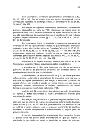45
Com tais medidas, acolhem-se parcialmente as Emendas nºs 9, 52,
58, 80, 130 e 142. Por se posicionarem em sentido incompatível com o
adotado, são rejeitadas, no que tange ao tema, as Emendas nºs 26, 29, 54, 56,
78, 86, 87, 88 e 122.
Em relação aos aspectos anteriormente identificados, o substitutivo
promove adequações na parte da PEC relacionada ao regime geral de
previdência social com o intuito de harmonizar as regras nesse âmbito com as
que são propostas para os servidores. Foi esse o espírito que levou à redação
sugerida, na peça alternativa, para os §§ 1º, 7º, 8º, 8º-A, 8º-B, 16 e 17 do art.
201 da Constituição.
Em razão dessa última circunstância, consideram-se aprovadas as
emendas nºs 37 e 53 e parcialmente acatadas, no que diz respeito a alterações
sugeridas para os referidos dispositivos, as Emendas nºs 3, 4, 8, 11, 17, 18, 19,
23, 25, 26, 35, 43, 52, 58, 72, 76, 78, 86, 98, 108, 128, 141, 143, 147 e 151. Na
mesma ótica, reputam-se rejeitadas, também no que se refere aos aludidos
comandos, por divergirem da linha adotada, as Emendas nºs 7, 30, 33, 38, 42,
45, 46, 51, 54, 71, 79, 83, 85, 105, 145, 163 e 164.
Ainda no que diz respeito à redação atribuída pela PEC ao art. 40 da
Constituição, são promovidas as seguintes alterações no substitutivo:
- acréscimo de § 15-A, para determinar que não se promova o
patrocínio de planos de previdência oferecidos por entidades abertas de
previdência complementar sem prévia licitação;
- aprimoramento da redação atribuída ao § 20, de forma que reste
suficientemente esclarecida a abrangência do dispositivo, uma vez que a
unicidade de regime previdenciário em relação a servidores ocupantes de
cargos efetivos não impede a adoção de outros critérios no que tange a
segmentos distintos, notadamente os militares, acolhendo-se, em outros
termos, a preocupação manifestada na Emenda nº 36;
- adição de § 24, com o intuito de explicitar a vedação de restrições
ao acesso a dados relacionados a regime previdenciário mantido pela
administração pública.
Em relação a regras voltadas à gestão de regimes previdenciários,
além das que se referem ao regime dos servidores, anteriormente descritas,
acrescenta-se § 19 ao art. 201 da Carta, para determinar que lei disporá sobre
os critérios a serem utilizados para a avaliação permanente do equilíbrio
financeiro e atuarial indispensável à sustentabilidade do regime geral de
previdência social.
A despeito das ponderações anteriormente feitas, no sentido de que
a questão fiscal não possui efeito preponderante no que diz respeito à
relevância da proposição em curso, o substitutivo se ocupa de promover
 