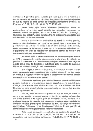 47
contribuição hoje vertida pelo segmento, por outra que facilite a fiscalização
das aposentadorias concedidas para seus integrantes. Reputam-se rejeitadas
no que diz respeito ao tema, por não se compatibilizarem com tal premissa, as
Emendas nºs 5, 12, 17, 31, 52, 58, 59, 71, 76, 78, 86 e 98.
Outro ponto que causa expressiva preocupação entre os
parlamentares e no meio social consiste nas alterações promovidas no
benefício assistencial previsto no inciso V do art. 203 da Constituição.
Conhecida pela sigla BPC, essa parcela sofria, no texto original, alterações que
são redimensionadas no substitutivo.
Passa a ser identificada em dispositivos distintos a referida parcela,
conforme seu destinatário, de forma a se permitir que o tratamento de
peculiaridades se viabilize. No inciso V do art. 203, continua sendo previsto,
agora classificado de forma mais precisa, isto é, como transferência de renda,
o pagamento em favor de pessoas com deficiência, abrindo-se inciso VI em
que se contemplam as pessoas idosas.
No último caso, a idade estabelecida no texto original para acesso
ao BPC é reduzida de setenta para sessenta e oito anos. Em relação às
pessoas com deficiência, a determinação para que o benefício fosse pago de
acordo com o grau de deficiência é substituída pela imposição de avaliação
biopsicossocial como condição para sua concessão.
Em relação a ambas as situações, o substitutivo mantém o valor
atual, preservando a correspondência com o salário mínimo. E nos dois casos
se introduz a exigência de que se apure a possibilidade de suporte familiar
antes de impor o ônus ao aparato estatal.
Também se determina que o cálculo da renda familiar desconsidere
parcelas relativas a outros programas sociais, especificados no substitutivo. A
transição para a nova idade mínima é fixada, na parte transitória da nova
Emenda, em nove anos, iniciando-se a progressão na mesma data prevista
para as aposentadorias.
Por fim, ainda em relação à parcela de que se cuida, tal como se
procede em relação à mesma norma no âmbito do regime próprio dos
servidores públicos e do regime geral de previdência social, promove-se a
exclusão de regra de transição que estabelece em cinco anos o período de
aumento da idade prevista para concessão de BPC por força de variações
demográficas. Trata-se de norma de aplicação contida, razão pela qual não há
como estabelecer imposição revestida do referido conteúdo.
Tais regras conduzem, no particular, ao acatamento parcial das
Emendas nºs 1, 39, 41, 44, 52, 54, 58, 70, 91, 98, 108, 128, 130 e 140. Não se
aproveitam, pelo mesmo motivo, as Emendas nºs 2, 29, 32, 40, 47, 78, 86, 96 e
128.
 