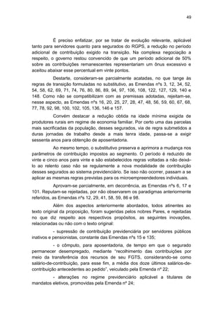 49
É preciso enfatizar, por se tratar de evolução relevante, aplicável
tanto para servidores quanto para segurados do RGPS, a redução no período
adicional de contribuição exigido na transição. Na complexa negociação a
respeito, o governo restou convencido de que um período adicional de 50%
sobre as contribuições remanescentes representariam um ônus excessivo e
aceitou abaixar esse percentual em vinte pontos.
Destarte, consideram-se parcialmente acatadas, no que tange às
regras de transição formuladas no substitutivo, as Emendas nºs 3, 12, 34, 52,
54, 58, 62, 69, 71, 74, 76, 80, 86, 89, 94, 97, 106, 108, 122, 127, 129, 140 e
148. Como não se compatibilizam com as premissas adotadas, rejeitam-se,
nesse aspecto, as Emendas nºs 16, 20, 25, 27, 28, 47, 48, 56, 59, 60, 67, 68,
77, 78, 92, 98, 100, 102, 105, 136, 146 e 157.
Convém destacar a redução obtida na idade mínima exigida de
produtores rurais em regime de economia familiar. Por certo uma das parcelas
mais sacrificadas da população, desses segurados, via de regra submetidos a
duras jornadas de trabalho desde a mais tenra idade, passa-se a exigir
sessenta anos para obtenção de aposentadoria.
Ao mesmo tempo, o substitutivo preserva e aprimora a mudança nos
parâmetros de contribuição impostos ao segmento. O período é reduzido de
vinte e cinco anos para vinte e são estabelecidos regras voltadas a não deixá-
lo ao relento caso não se regulamente a nova modalidade de contribuição
desses segurados ao sistema previdenciário. Se isso não ocorrer, passam a se
aplicar as mesmas regras previstas para os microempreendedores individuais.
Aprovam-se parcialmente, em decorrência, as Emendas nºs 6, 17 e
101. Reputam-se rejeitadas, por não observarem os paradigmas anteriormente
referidos, as Emendas nºs 12, 29, 41, 58, 59, 86 e 98.
Além dos aspectos anteriormente abordados, todos atinentes ao
texto original da proposição, foram sugeridas pelos nobres Pares, e rejeitadas
no que diz respeito aos respectivos propósitos, as seguintes inovações,
relacionadas ou não com o texto original:
- supressão de contribuição previdenciária por servidores públicos
inativos e pensionistas, constante das Emendas nºs 15 e 135;
- o cômputo, para aposentadoria, de tempo em que o segurado
permanecer desempregado, mediante ―recolhimento das contribuições por
meio da transferência dos recursos de seu FGTS, considerando-se como
salário-de-contribuição, para esse fim, a média dos doze últimos salários-de-
contribuição antecedentes ao pedido‖, veiculado pela Emenda nº 22;
- alterações no regime previdenciário aplicável a titulares de
mandatos eletivos, promovidas pela Emenda nº 24;
 